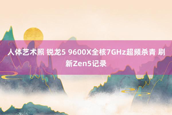   人体艺术照 锐龙5 9600X全核7GHz超频杀青 刷新Zen5记录