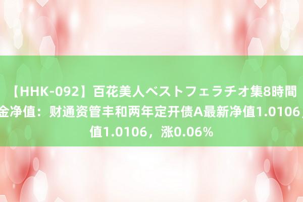 【HHK-092】百花美人ベストフェラチオ集8時間 8月9日基金净值：财通资管丰和两年定开债A最新净值1.0106，涨0.06%