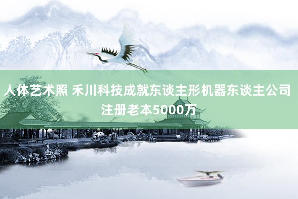   人体艺术照 禾川科技成就东谈主形机器东谈主公司 注册老本5000万