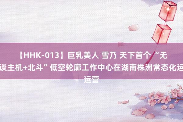   【HHK-013】巨乳美人 雪乃 天下首个 “无东谈主机+北斗”低空轮廓工作中心在湖南株洲常态化运营