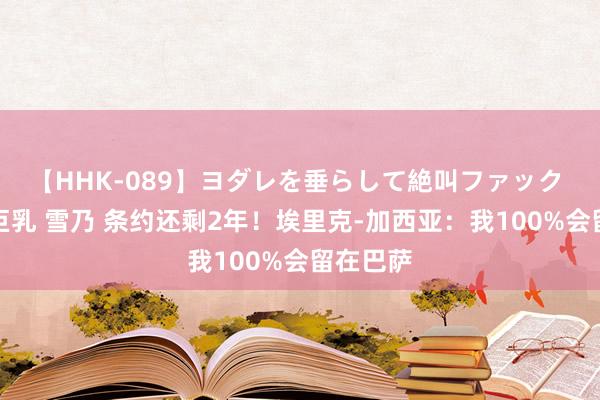 【HHK-089】ヨダレを垂らして絶叫ファック 震える巨乳 雪乃 条约还剩2年！埃里克-加西亚：我100%会留在巴萨