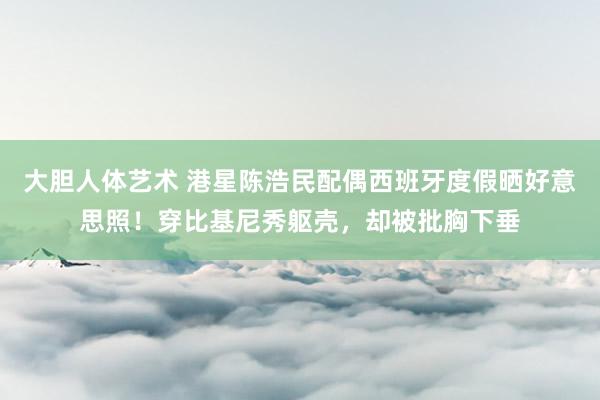 大胆人体艺术 港星陈浩民配偶西班牙度假晒好意思照！穿比基尼秀躯壳，却被批胸下垂