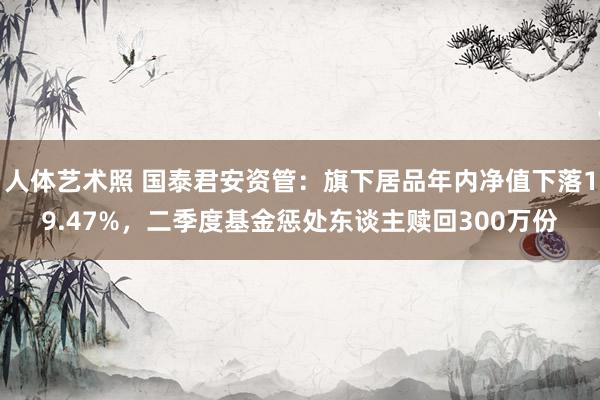 人体艺术照 国泰君安资管：旗下居品年内净值下落19.47%，二季度基金惩处东谈主赎回300万份