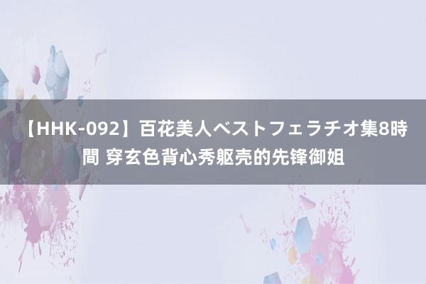 【HHK-092】百花美人ベストフェラチオ集8時間 穿玄色背心秀躯壳的先锋御姐