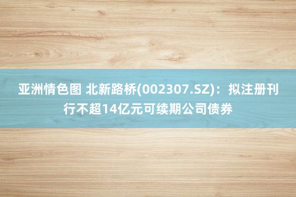   亚洲情色图 北新路桥(002307.SZ)：拟注册刊行不超14亿元可续期公司债券