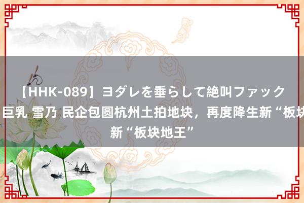 【HHK-089】ヨダレを垂らして絶叫ファック 震える巨乳 雪乃 民企包圆杭州土拍地块，再度降生新“板块地王”