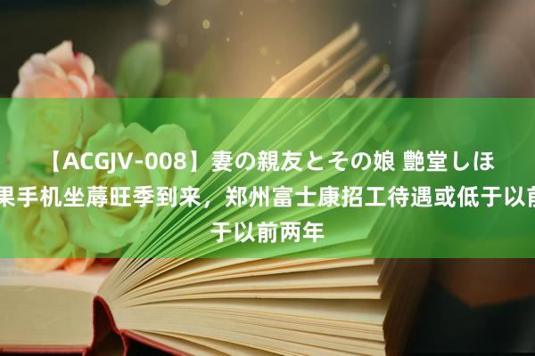   【ACGJV-008】妻の親友とその娘 艶堂しほり 苹果手机坐蓐旺季到来，郑州富士康招工待遇或低于以前两年