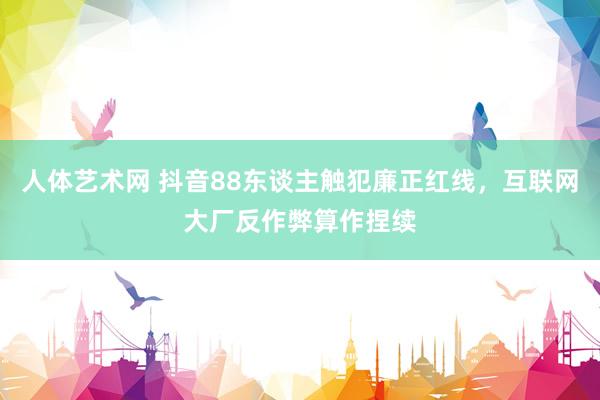 人体艺术网 抖音88东谈主触犯廉正红线，互联网大厂反作弊算作捏续