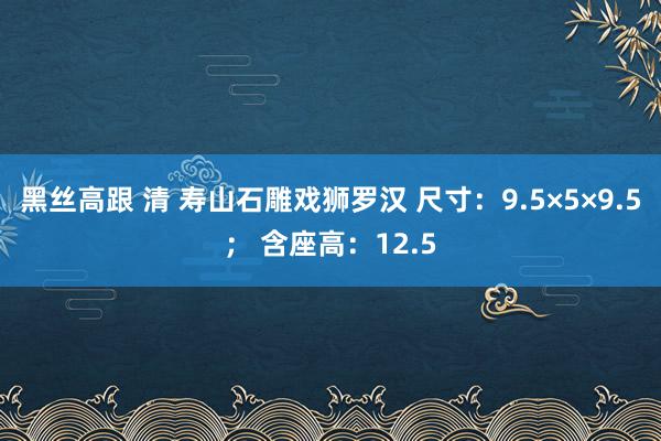   黑丝高跟 清 寿山石雕戏狮罗汉 尺寸：9.5×5×9.5； 含座高：12.5