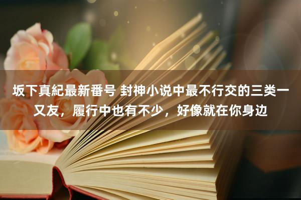 坂下真紀最新番号 封神小说中最不行交的三类一又友，履行中也有不少，好像就在你身边