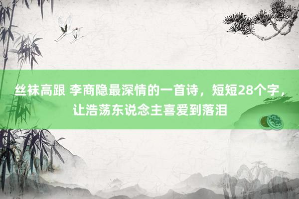   丝袜高跟 李商隐最深情的一首诗，短短28个字，让浩荡东说念主喜爱到落泪