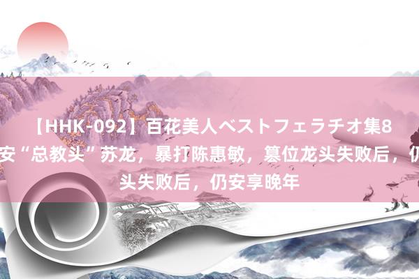   【HHK-092】百花美人ベストフェラチオ集8時間 新义安“总教头”苏龙，暴打陈惠敏，篡位龙头失败后，仍安享晚年