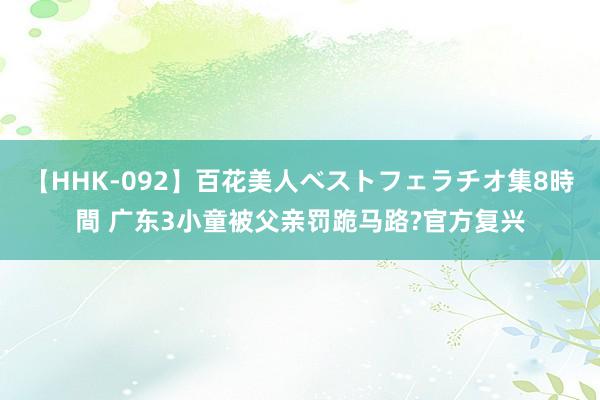   【HHK-092】百花美人ベストフェラチオ集8時間 广东3小童被父亲罚跪马路?官方复兴