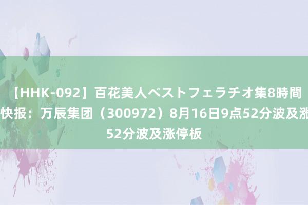   【HHK-092】百花美人ベストフェラチオ集8時間 异动快报：万辰集团（300972）8月16日9点52分波及涨停板