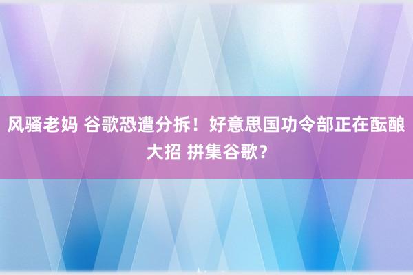 风骚老妈 谷歌恐遭分拆！好意思国功令部正在酝酿大招 拼集谷歌？