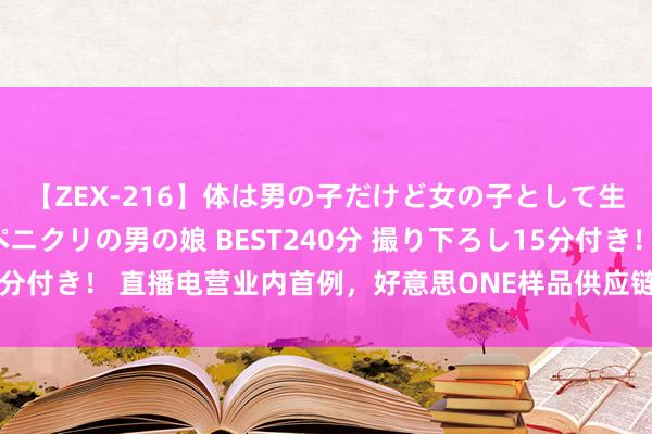 【ZEX-216】体は男の子だけど女の子として生きてる 感じやすいペニクリの男の娘 BEST240分 撮り下ろし15分付き！ 直播电营业内首例，好意思ONE样品供应链处理仓为行业打样