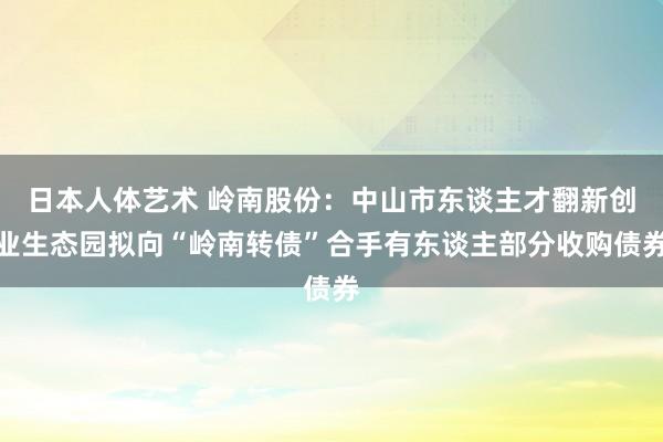 日本人体艺术 岭南股份：中山市东谈主才翻新创业生态园拟向“岭南转债”合手有东谈主部分收购债券