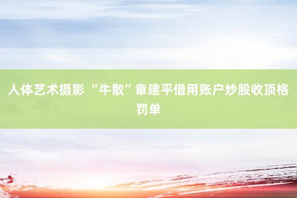 人体艺术摄影 “牛散”章建平借用账户炒股收顶格罚单