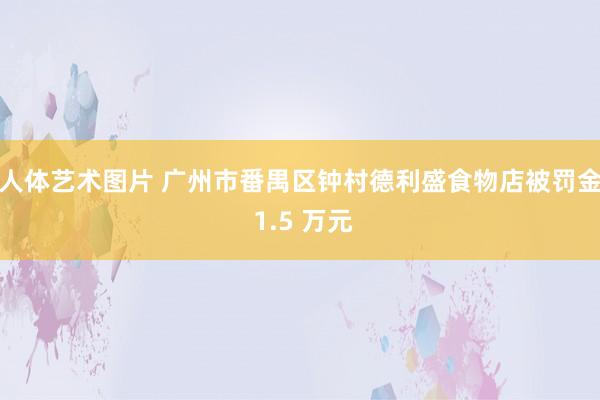   人体艺术图片 广州市番禺区钟村德利盛食物店被罚金 1.5 万元