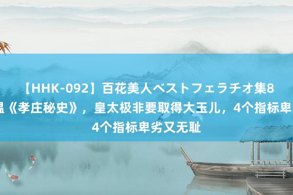 【HHK-092】百花美人ベストフェラチオ集8時間 重温《孝庄秘史》，皇太极非要取得大玉儿，4个指标卑劣又无耻