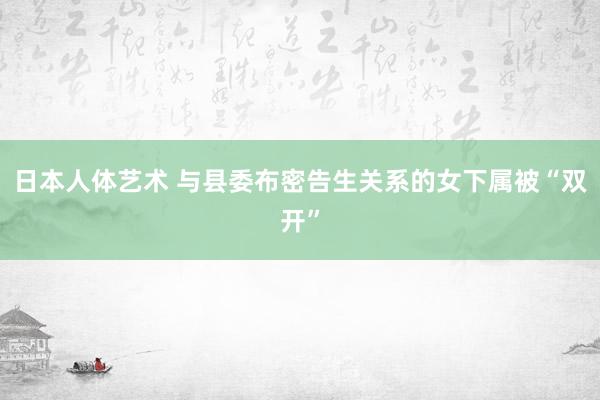 日本人体艺术 与县委布密告生关系的女下属被“双开”