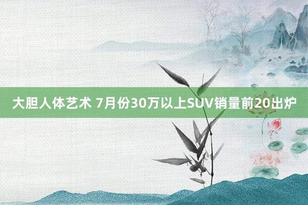 大胆人体艺术 7月份30万以上SUV销量前20出炉