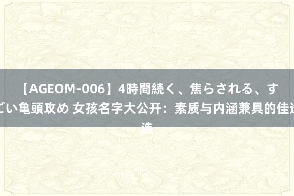 【AGEOM-006】4時間続く、焦らされる、すごい亀頭攻め 女孩名字大公开：素质与内涵兼具的佳选