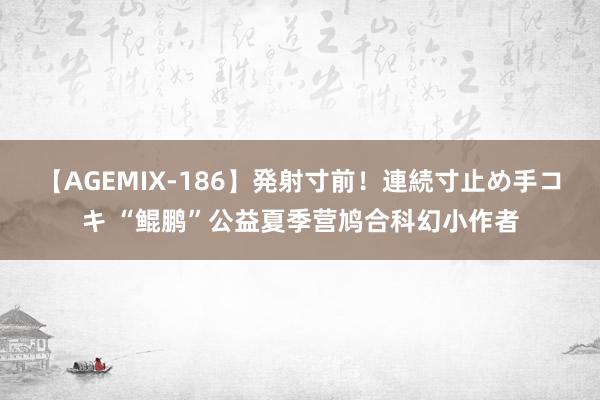 【AGEMIX-186】発射寸前！連続寸止め手コキ “鲲鹏”公益夏季营鸠合科幻小作者