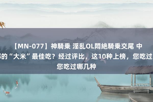   【MN-077】神騎乗 淫乱OL悶絶騎乗交尾 中国，哪的“大米”最佳吃？经过评比，这10种上榜，您吃过哪几种