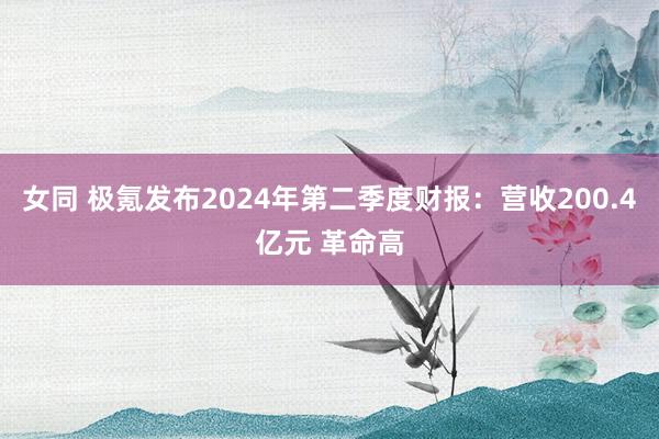 女同 极氪发布2024年第二季度财报：营收200.4亿元 革命高