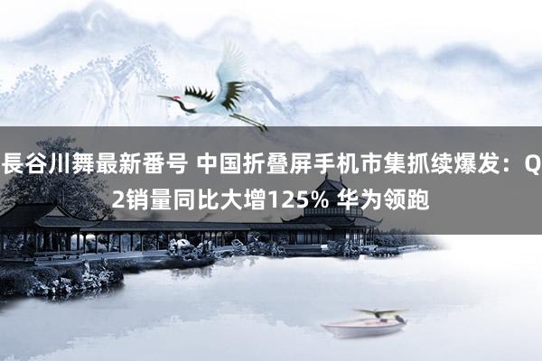   長谷川舞最新番号 中国折叠屏手机市集抓续爆发：Q2销量同比大增125% 华为领跑