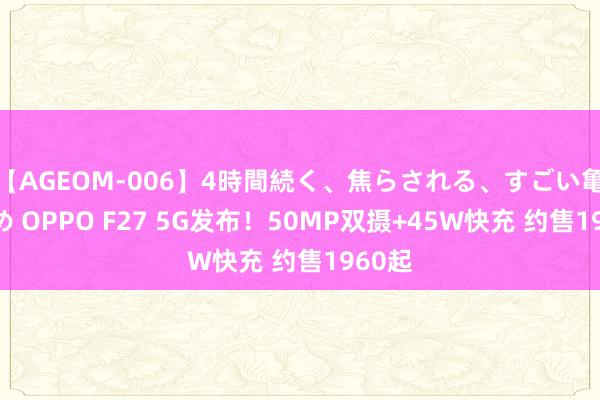   【AGEOM-006】4時間続く、焦らされる、すごい亀頭攻め OPPO F27 5G发布！50MP双摄+45W快充 约售1960起