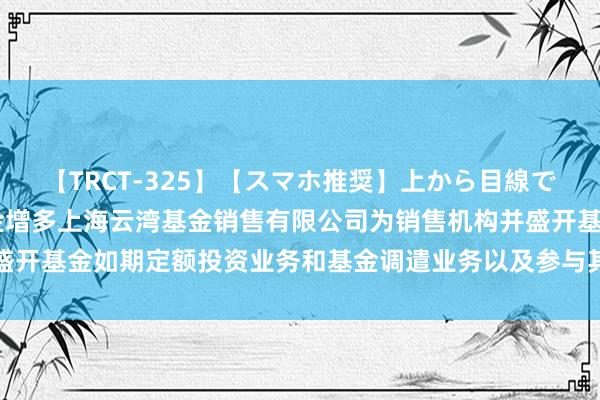 【TRCT-325】【スマホ推奨】上から目線で手コキ 对于旗下部分基金增多上海云湾基金销售有限公司为销售机构并盛开基金如期定额投资业务和基金调遣业务以及参与其费率优惠当作的公告