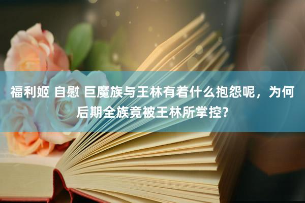   福利姬 自慰 巨魔族与王林有着什么抱怨呢，为何后期全族竟被王林所掌控？