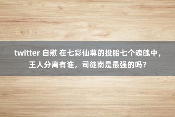 twitter 自慰 在七彩仙尊的投胎七个魂魄中，王人分离有谁，司徒南是最强的吗？