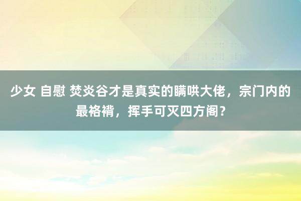   少女 自慰 焚炎谷才是真实的瞒哄大佬，宗门内的最袼褙，挥手可灭四方阁？