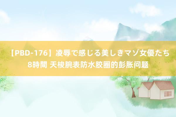 【PBD-176】凌辱で感じる美しきマゾ女優たち8時間 天梭腕表防水胶圈的彭胀问题