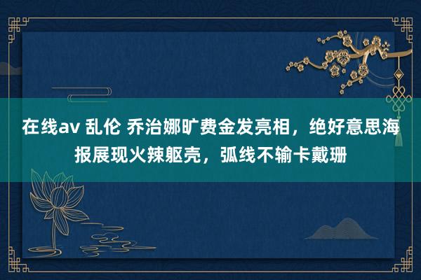   在线av 乱伦 乔治娜旷费金发亮相，绝好意思海报展现火辣躯壳，弧线不输卡戴珊