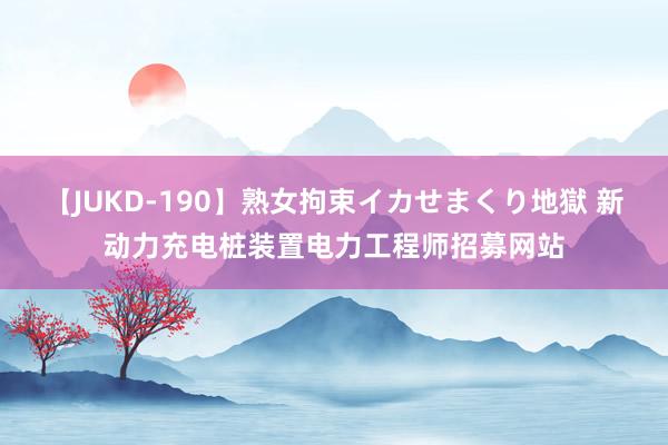 【JUKD-190】熟女拘束イカせまくり地獄 新动力充电桩装置电力工程师招募网站