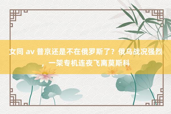   女同 av 普京还是不在俄罗斯了？俄乌战况强烈，一架专机连夜飞离莫斯科