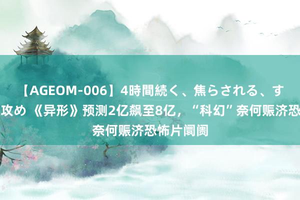   【AGEOM-006】4時間続く、焦らされる、すごい亀頭攻め 《异形》预测2亿飙至8亿，“科幻”奈何赈济恐怖片阛阓