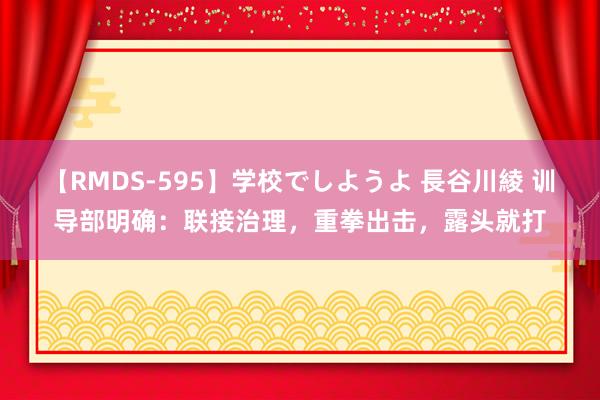 【RMDS-595】学校でしようよ 長谷川綾 训导部明确：联接治理，重拳出击，露头就打