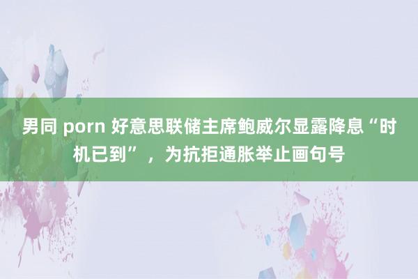 男同 porn 好意思联储主席鲍威尔显露降息“时机已到” ，为抗拒通胀举止画句号