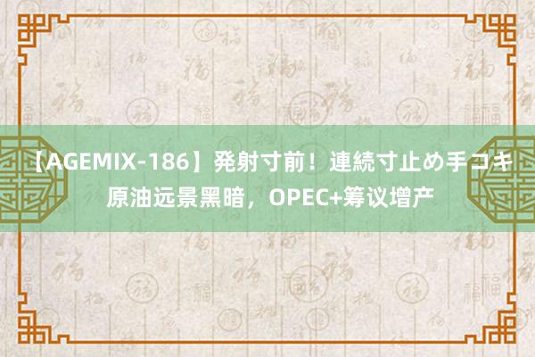 【AGEMIX-186】発射寸前！連続寸止め手コキ 原油远景黑暗，OPEC+筹议增产