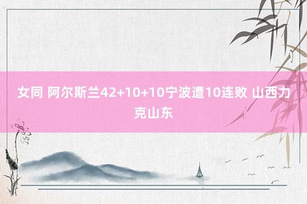 女同 阿尔斯兰42+10+10宁波遭10连败 山西力克山东