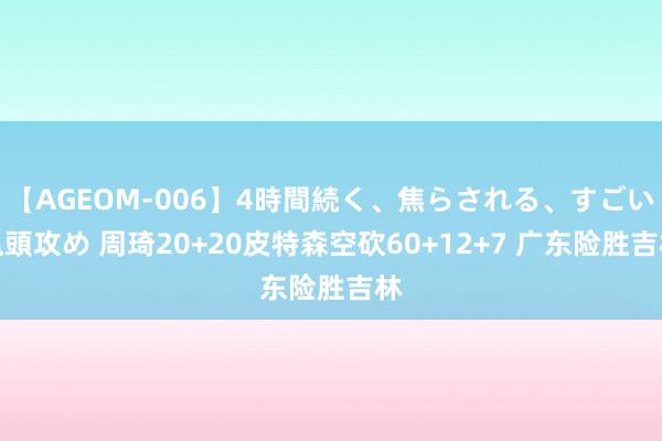   【AGEOM-006】4時間続く、焦らされる、すごい亀頭攻め 周琦20+20皮特森空砍60+12+7 广东险胜吉林