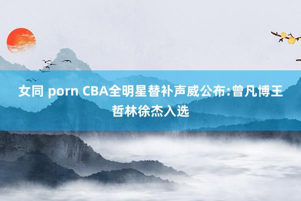   女同 porn CBA全明星替补声威公布:曾凡博王哲林徐杰入选