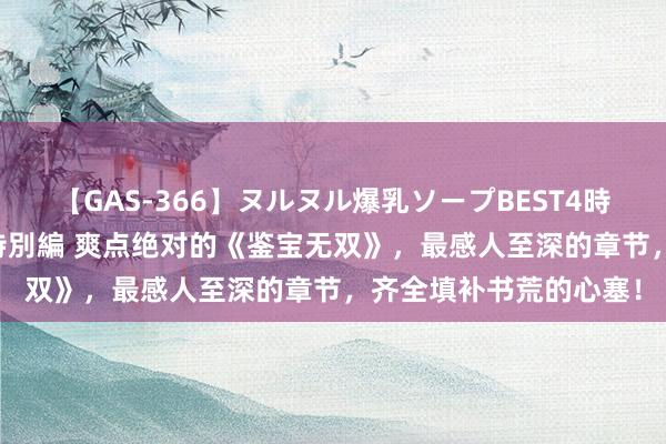   【GAS-366】ヌルヌル爆乳ソープBEST4時間 マットSEX騎乗位特別編 爽点绝对的《鉴宝无双》，最感人至深的章节，齐全填补书荒的心塞！