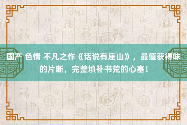   国产 色情 不凡之作《话说有座山》，最值获得味的片断，完整填补书荒的心塞！