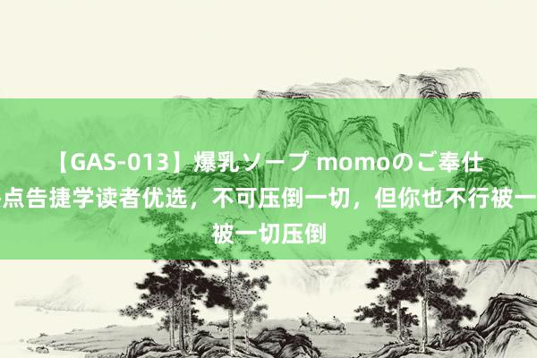 【GAS-013】爆乳ソープ momoのご奉仕 三本热点告捷学读者优选，不可压倒一切，但你也不行被一切压倒